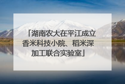 湖南农大在平江成立香米科技小院、稻米深加工联合实验室