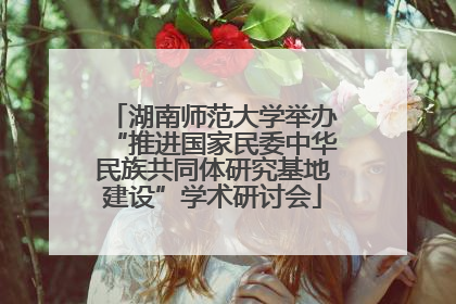 湖南师范大学举办“推进国家民委中华民族共同体研究基地建设”学术研讨会