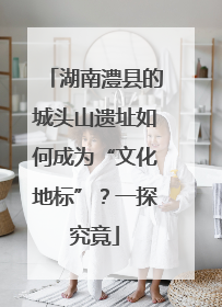 湖南澧县的城头山遗址如何成为“文化地标”？一探究竟