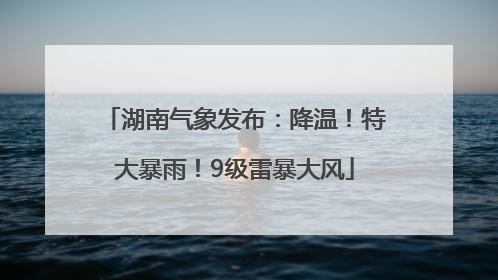 湖南气象发布：降温！特大暴雨！9级雷暴大风