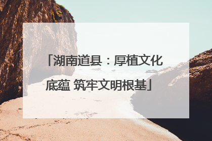 湖南道县：厚植文化底蕴 筑牢文明根基