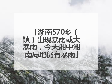 湖南570乡（镇）出现暴雨或大暴雨，今天湘中湘南局地仍有暴雨