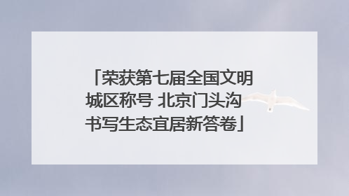 荣获第七届全国文明城区称号 北京门头沟书写生态宜居新答卷