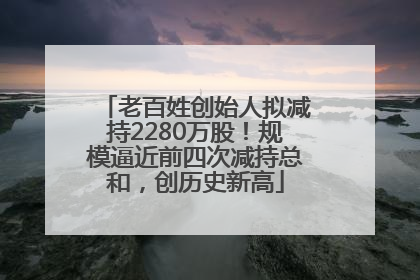老百姓创始人拟减持2280万股！规模逼近前四次减持总和，创历史新高