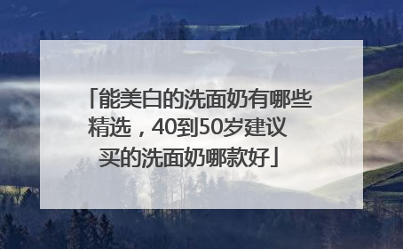 能美白的洗面奶有哪些精选，40到50岁建议买的洗面奶哪款好