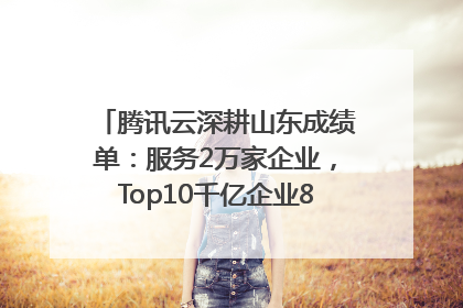 腾讯云深耕山东成绩单：服务2万家企业，Top10千亿企业8家选择腾讯云