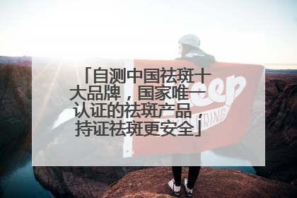 自测中国祛斑十大品牌，国家唯一认证的祛斑产品，持证祛斑更安全