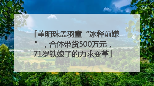 董明珠孟羽童“冰释前嫌”，合体带货500万元，71岁铁娘子的力求变革