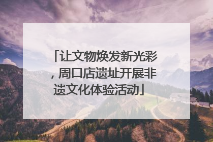 让文物焕发新光彩，周口店遗址开展非遗文化体验活动