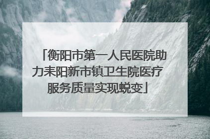 衡阳市第一人民医院助力耒阳新市镇卫生院医疗服务质量实现蜕变