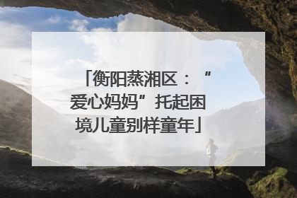 衡阳蒸湘区：“爱心妈妈”托起困境儿童别样童年