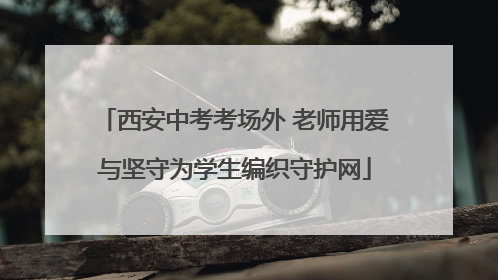 西安中考考场外 老师用爱与坚守为学生编织守护网