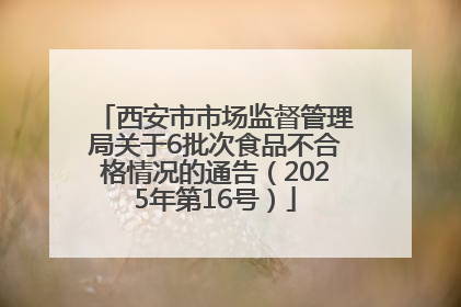 西安市市场监督管理局关于6批次食品不合格情况的通告（2025年第16号）