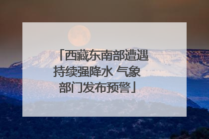 西藏东南部遭遇持续强降水 气象部门发布预警