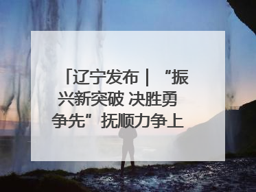 辽宁发布｜“振兴新突破 决胜勇争先”抚顺力争上半年地区生产总值增长7%左右