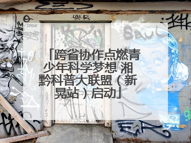 跨省协作点燃青少年科学梦想 湘黔科普大联盟（新晃站）启动