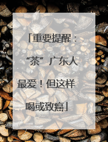 重要提醒：“茶”广东人最爱！但这样喝或致癌