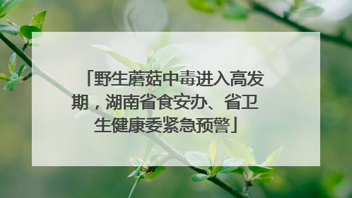 野生蘑菇中毒进入高发期，湖南省食安办、省卫生健康委紧急预警