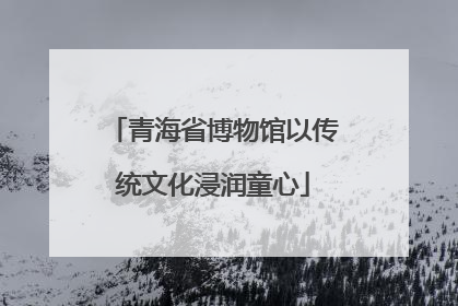 青海省博物馆以传统文化浸润童心