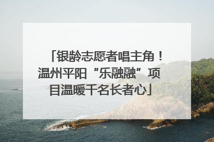 银龄志愿者唱主角！温州平阳“乐融融”项目温暖千名长者心