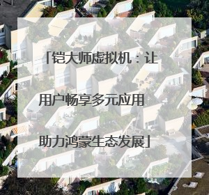 铠大师虚拟机：让用户畅享多元应用 助力鸿蒙生态发展