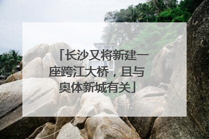 长沙又将新建一座跨江大桥，且与奥体新城有关