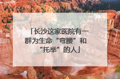 长沙这家医院有一群为生命“弯腰”和“托举”的人