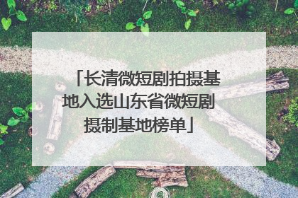 长清微短剧拍摄基地入选山东省微短剧摄制基地榜单