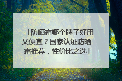 防晒霜哪个牌子好用又便宜？国家认证防晒霜推荐，性价比之选