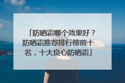 防晒霜哪个效果好？防晒霜推荐排行榜前十名，十大良心防晒霜