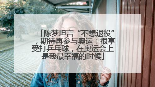 陈梦坦言“不想退役”,期待再参与奥运:很享受打乒乓球,在奥运会上是我最幸福的时候
