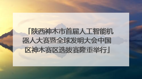陕西神木市首届人工智能机器人大赛暨全球发明大会中国区神木赛区选拔赛隆重举行
