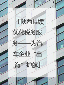 陕西持续优化税务服务——为汽车企业“出海”护航
