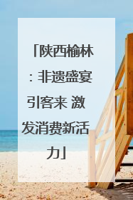 陕西榆林：非遗盛宴引客来 激发消费新活力