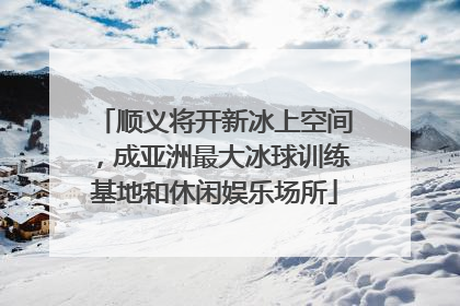 顺义将开新冰上空间，成亚洲最大冰球训练基地和休闲娱乐场所