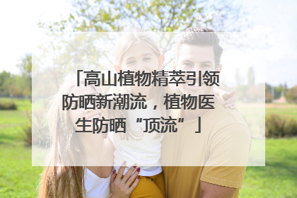 高山植物精萃引领防晒新潮流，植物医生防晒“顶流”