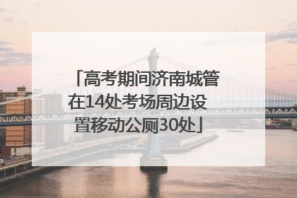 高考期间济南城管在14处考场周边设置移动公厕30处