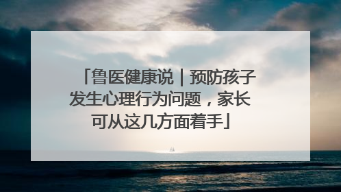 鲁医健康说｜预防孩子发生心理行为问题，家长可从这几方面着手