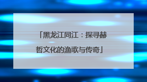 黑龙江同江：探寻赫哲文化的渔歌与传奇