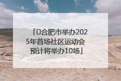 ﻿合肥市举办2025年首场社区运动会 预计将举办10场