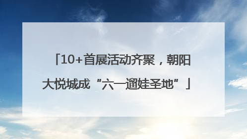 10+首展活动齐聚，朝阳大悦城成“六一遛娃圣地”