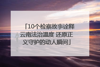 10个检察故事诠释云南法治温度 还原正义守护的动人瞬间