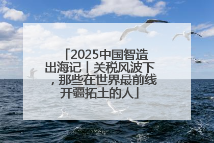 2025中国智造出海记丨关税风波下，那些在世界最前线开疆拓土的人