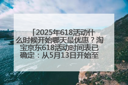2025年618活动什么时候开始哪天最优惠？淘宝京东618活动时间表已确定：从5月13日开始至6月18日结束