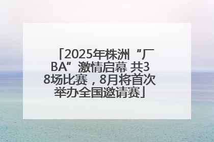2025年株洲“厂BA”激情启幕 共38场比赛，8月将首次举办全国邀请赛