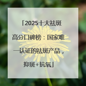 2025十大祛斑高分口碑榜：国家唯一认证的祛斑产品，抑斑+抗氧