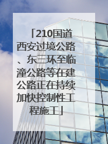 210国道西安过境公路、东三环至临潼公路等在建公路正在持续加快控制性工程施工