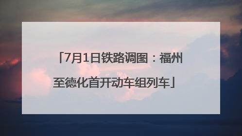 7月1日铁路调图：福州至德化首开动车组列车