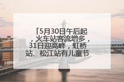 5月30日午后起，火车站客流增多，31日迎高峰，虹桥站、松江站有儿童节和端午亲子活动
