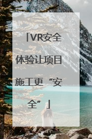 VR安全体验让项目施工更“安全”